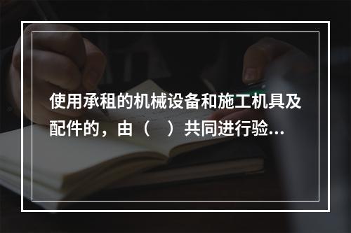 使用承租的机械设备和施工机具及配件的，由（　）共同进行验收。