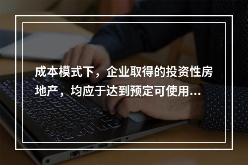 成本模式下，企业取得的投资性房地产，均应于达到预定可使用状态