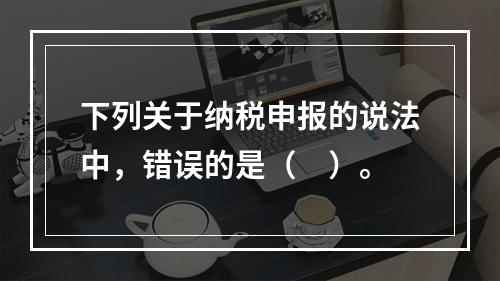 下列关于纳税申报的说法中，错误的是（　）。