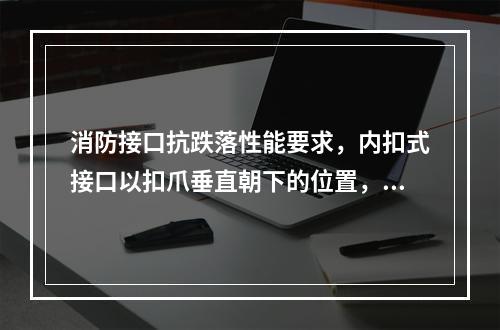 消防接口抗跌落性能要求，内扣式接口以扣爪垂直朝下的位置，将接