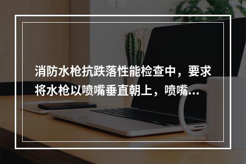 消防水枪抗跌落性能检查中，要求将水枪以喷嘴垂直朝上，喷嘴垂直