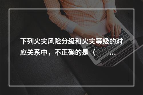 下列火灾风险分级和火灾等级的对应关系中，不正确的是（  ）。