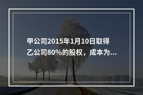 甲公司2015年1月10日取得乙公司80％的股权，成本为17