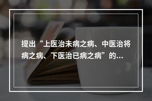 提出“上医治未病之病、中医治将病之病、下医治已病之病”的是