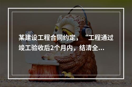 某建设工程合同约定，“工程通过竣工验收后2个月内，结清全部工