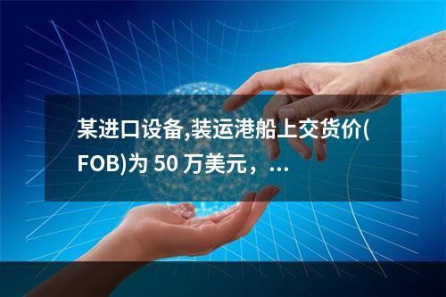 某进口设备,装运港船上交货价(FOB)为 50 万美元，到岸