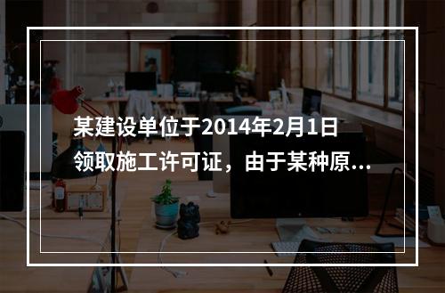 某建设单位于2014年2月1日领取施工许可证，由于某种原因工