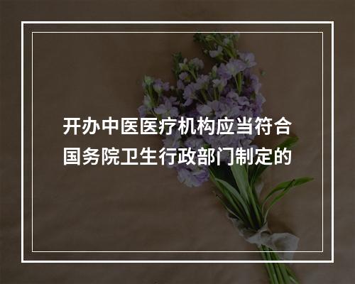 开办中医医疗机构应当符合国务院卫生行政部门制定的