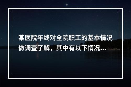 某医院年终对全院职工的基本情况做调查了解，其中有以下情况：医