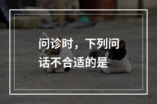 问诊时，下列问话不合适的是