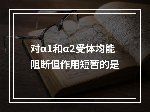 对α1和α2受体均能阻断但作用短暂的是