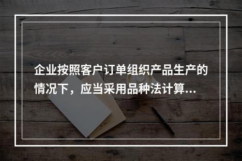 企业按照客户订单组织产品生产的情况下，应当采用品种法计算产品