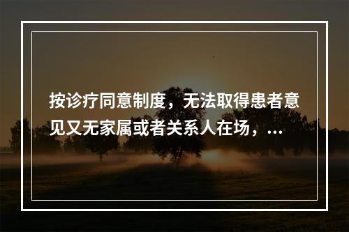 按诊疗同意制度，无法取得患者意见又无家属或者关系人在场，或者