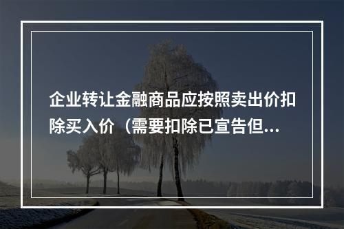 企业转让金融商品应按照卖出价扣除买入价（需要扣除已宣告但尚未