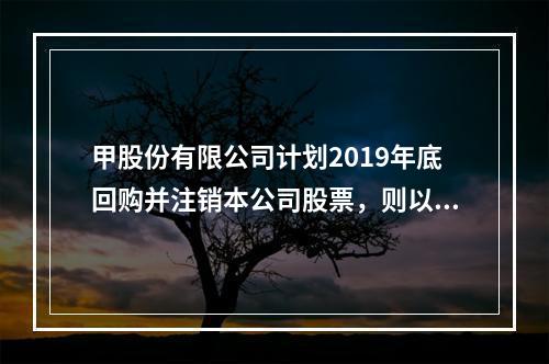 甲股份有限公司计划2019年底回购并注销本公司股票，则以下说