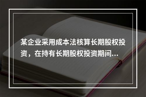 某企业采用成本法核算长期股权投资，在持有长期股权投资期间，被