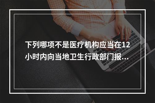 下列哪项不是医疗机构应当在12小时内向当地卫生行政部门报告的