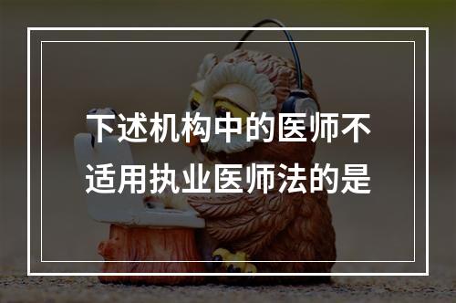 下述机构中的医师不适用执业医师法的是