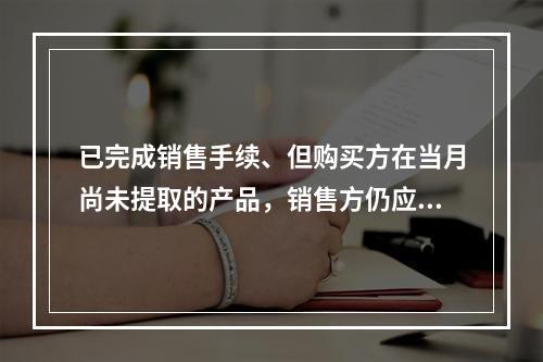 已完成销售手续、但购买方在当月尚未提取的产品，销售方仍应作为