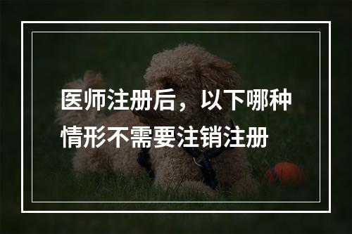 医师注册后，以下哪种情形不需要注销注册