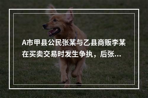 A市甲县公民张某与乙县商贩李某在买卖交易时发生争执，后张某将