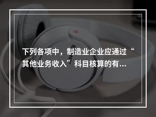 下列各项中，制造业企业应通过“其他业务收入”科目核算的有（　