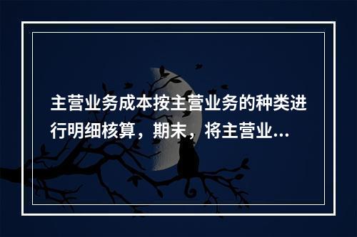 主营业务成本按主营业务的种类进行明细核算，期末，将主营业务成