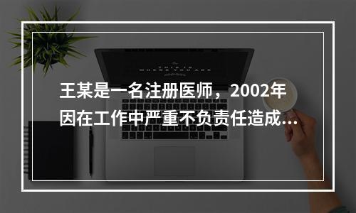 王某是一名注册医师，2002年因在工作中严重不负责任造成医疗