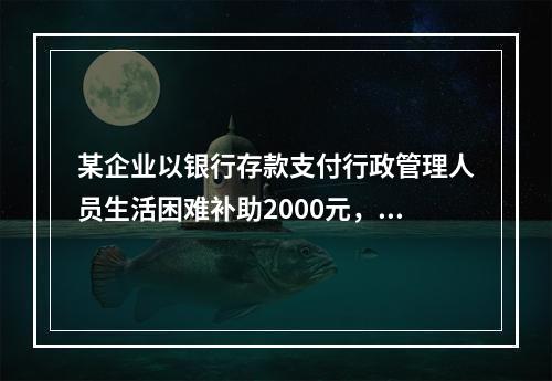 某企业以银行存款支付行政管理人员生活困难补助2000元，下列