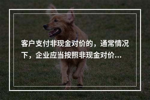 客户支付非现金对价的，通常情况下，企业应当按照非现金对价在合