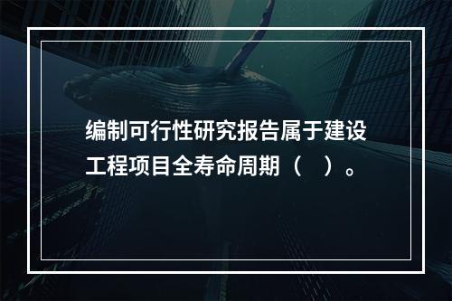 编制可行性研究报告属于建设工程项目全寿命周期（　）。