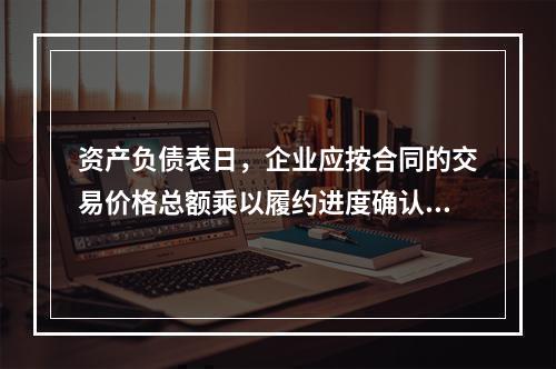 资产负债表日，企业应按合同的交易价格总额乘以履约进度确认当期