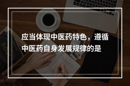 应当体现中医药特色，遵循中医药自身发展规律的是