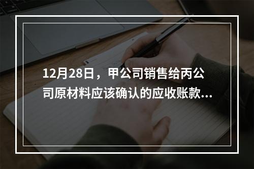 12月28日，甲公司销售给丙公司原材料应该确认的应收账款为（