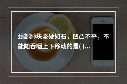 颈部肿块坚硬如石，凹凸不平，不能随吞咽上下移动的是( )。