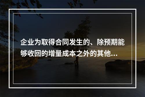 企业为取得合同发生的、除预期能够收回的增量成本之外的其他支出