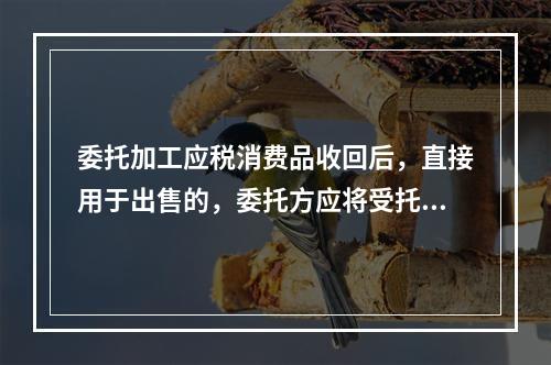 委托加工应税消费品收回后，直接用于出售的，委托方应将受托方代