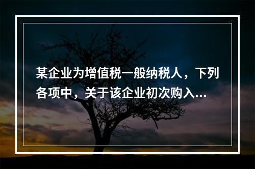 某企业为增值税一般纳税人，下列各项中，关于该企业初次购入增值