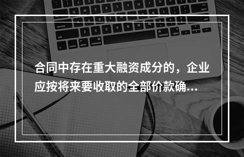 合同中存在重大融资成分的，企业应按将来要收取的全部价款确认收