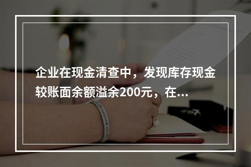 企业在现金清查中，发现库存现金较账面余额溢余200元，在未经