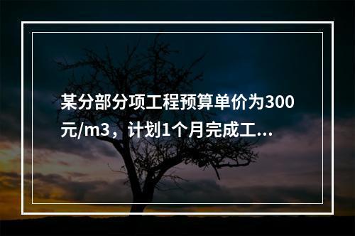 某分部分项工程预算单价为300元/m3，计划1个月完成工程量