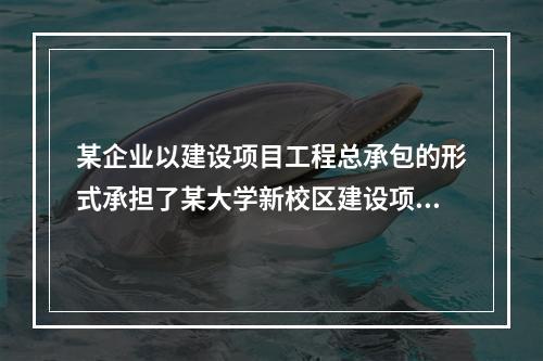 某企业以建设项目工程总承包的形式承担了某大学新校区建设项目，