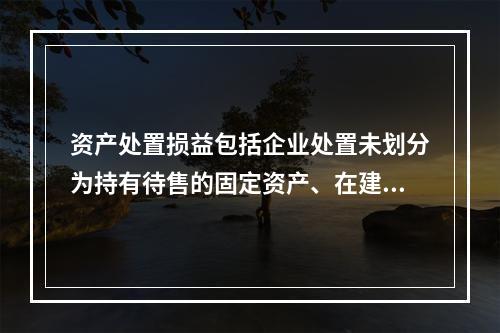 资产处置损益包括企业处置未划分为持有待售的固定资产、在建工程