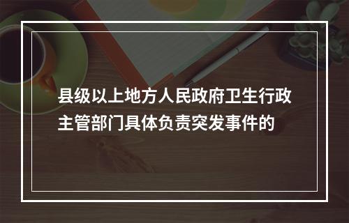 县级以上地方人民政府卫生行政主管部门具体负责突发事件的