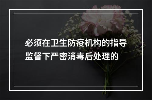 必须在卫生防疫机构的指导监督下严密消毒后处理的