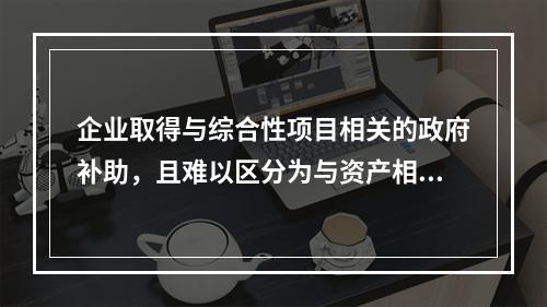 企业取得与综合性项目相关的政府补助，且难以区分为与资产相关的