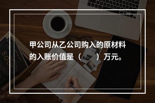 甲公司从乙公司购入的原材料的入账价值是（　　）万元。