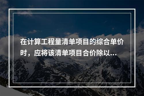 在计算工程量清单项目的综合单价时，应将该清单项目合价除以（　