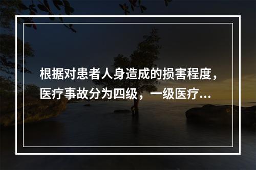 根据对患者人身造成的损害程度，医疗事故分为四级，一级医疗事故