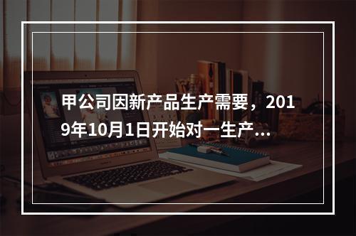 甲公司因新产品生产需要，2019年10月1日开始对一生产设备